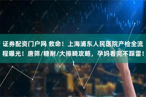 证券配资门户网 救命！上海浦东人民医院产检全流程曝光！唐筛/糖耐/大排畸攻略，孕妈看完不踩雷！