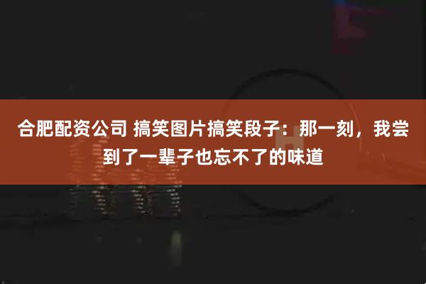 合肥配资公司 搞笑图片搞笑段子：那一刻，我尝到了一辈子也忘不了的味道