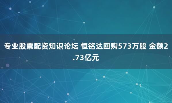 专业股票配资知识论坛 恒铭达回购573万股 金额2.73亿元