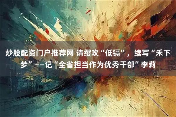 炒股配资门户推荐网 请缨攻“低镉”，续写“禾下梦”——记“全省担当作为优秀干部”李莉