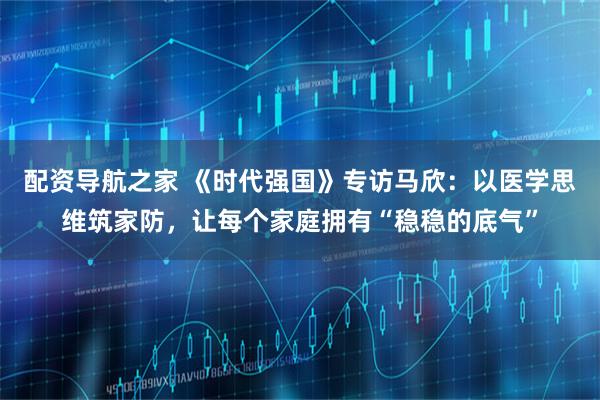 配资导航之家 《时代强国》专访马欣：以医学思维筑家防，让每个家庭拥有“稳稳的底气”