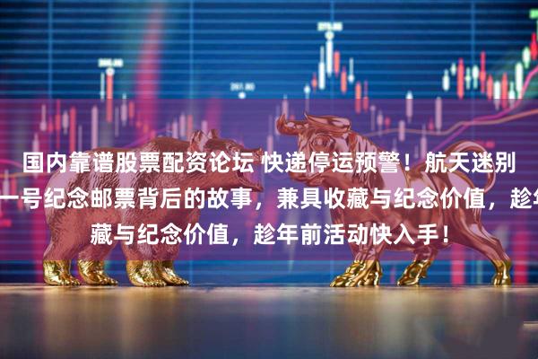 国内靠谱股票配资论坛 快递停运预警！航天迷别错过！揭秘天问一号纪念邮票背后的故事，兼具收藏与纪念价值，趁年前活动快入手！