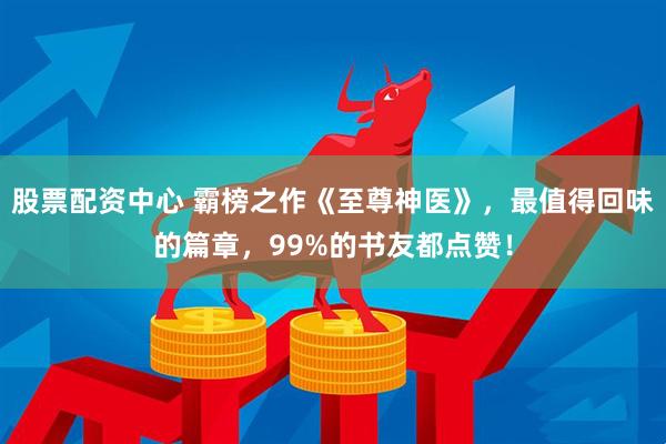 股票配资中心 霸榜之作《至尊神医》，最值得回味的篇章，99%的书友都点赞！