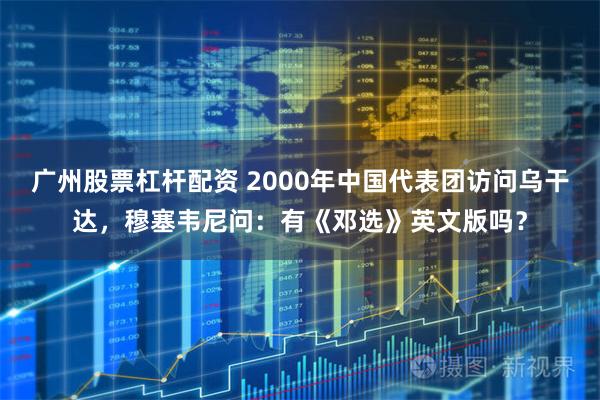 广州股票杠杆配资 2000年中国代表团访问乌干达，穆塞韦尼问：有《邓选》英文版吗？