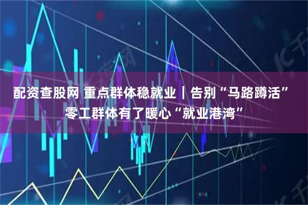 配资查股网 重点群体稳就业｜告别“马路蹲活” 零工群体有了暖心“就业港湾”