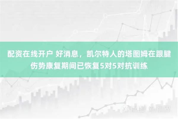 配资在线开户 好消息，凯尔特人的塔图姆在跟腱伤势康复期间已恢复5对5对抗训练