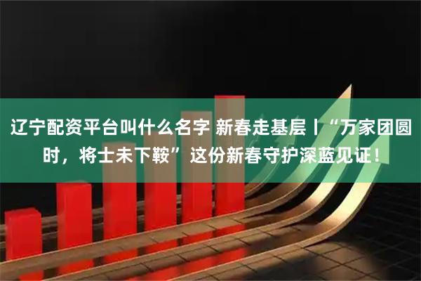 辽宁配资平台叫什么名字 新春走基层丨“万家团圆时，将士未下鞍” 这份新春守护深蓝见证！