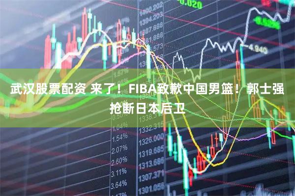武汉股票配资 来了！FIBA致歉中国男篮！郭士强抢断日本后卫