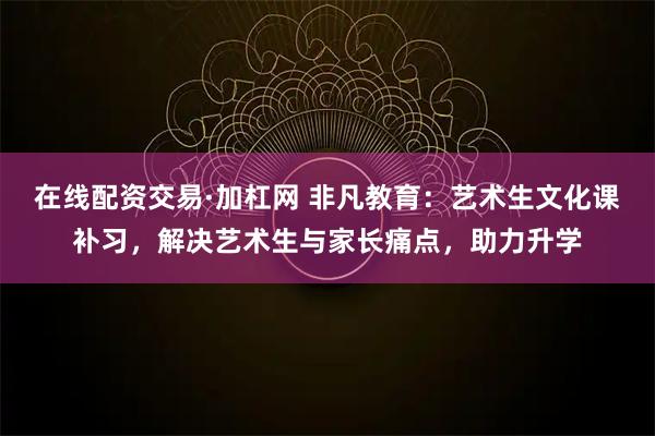 在线配资交易·加杠网 非凡教育：艺术生文化课补习，解决艺术生与家长痛点，助力升学