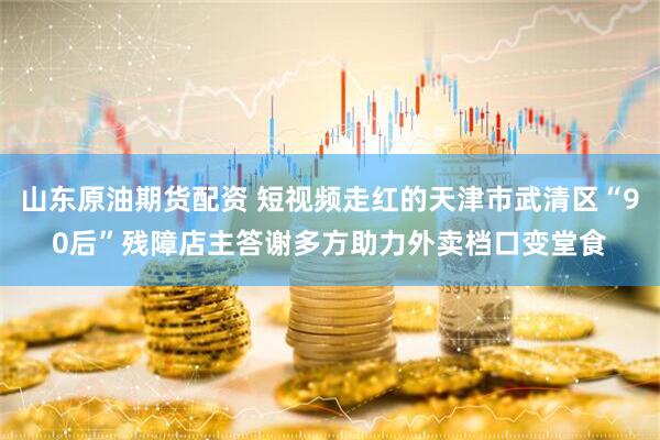 山东原油期货配资 短视频走红的天津市武清区“90后”残障店主答谢多方助力外卖档口变堂食