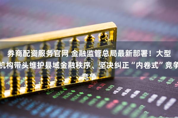 券商配资服务官网 金融监管总局最新部署！大型机构带头维护县域金融秩序、坚决纠正“内卷式”竞争