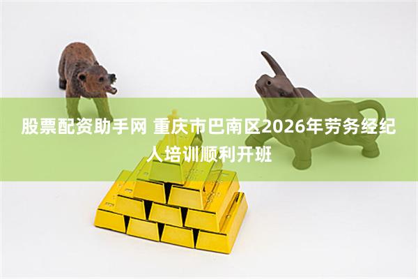 股票配资助手网 重庆市巴南区2026年劳务经纪人培训顺利开班