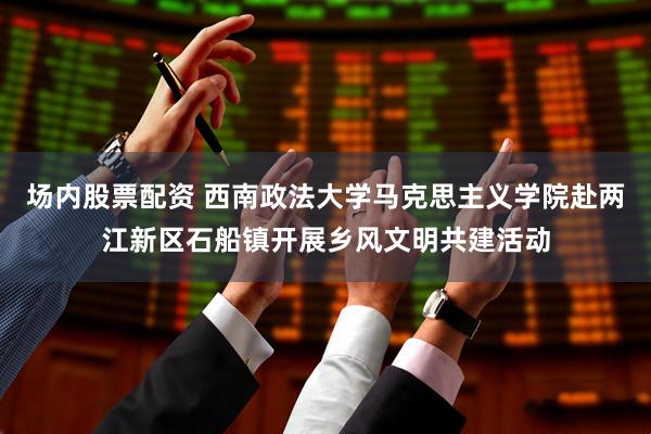 场内股票配资 西南政法大学马克思主义学院赴两江新区石船镇开展乡风文明共建活动