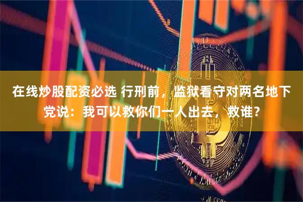 在线炒股配资必选 行刑前，监狱看守对两名地下党说：我可以救你们一人出去，救谁？
